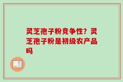 灵芝孢子粉的竞争性分析与初级农产品定位及收购要点
